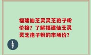 福建仙芝灵灵芝孢子粉价格？了解福建仙芝灵灵芝孢子粉的市场价？