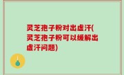 灵芝孢子粉对出虚汗(灵芝孢子粉可以缓解出虚汗问题)