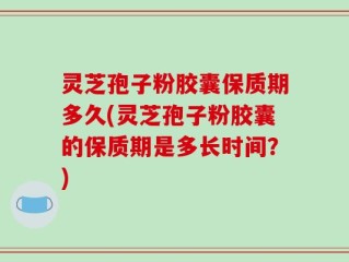 灵芝孢子粉胶囊保质期多久(灵芝孢子粉胶囊的保质期是多长时间？)