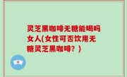 灵芝黑咖啡无糖能喝吗女人(女性可否饮用无糖灵芝黑咖啡？)