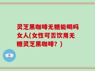 灵芝黑咖啡无糖能喝吗女人(女性可否饮用无糖灵芝黑咖啡？)