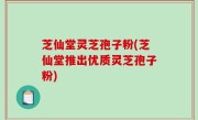 芝仙堂灵芝孢子粉(芝仙堂推出优质灵芝孢子粉)