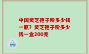 中国灵芝孢子粉多少钱一瓶？灵芝孢子粉多少钱一盒200克