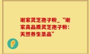 谢家灵芝孢子粉_“谢家高品质灵芝孢子粉：天然养生圣品”