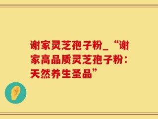 谢家灵芝孢子粉_“谢家高品质灵芝孢子粉：天然养生圣品”