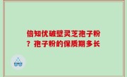倍知优破壁灵芝孢子粉？孢子粉的保质期多长