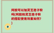 阿胶可以加灵芝孢子粉吗(阿胶和灵芝孢子粉的搭配使用效果如何？)