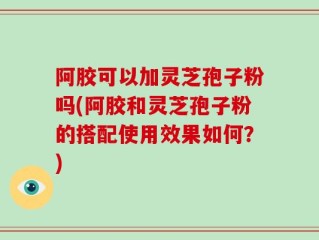 阿胶可以加灵芝孢子粉吗(阿胶和灵芝孢子粉的搭配使用效果如何？)