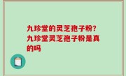 九珍堂的灵芝孢子粉？九珍堂灵芝孢子粉是真的吗