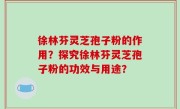 徐林芬灵芝孢子粉的作用？探究徐林芬灵芝孢子粉的功效与用途？