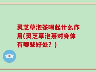 灵芝草泡茶喝起什么作用(灵芝草泡茶对身体有哪些好处？)