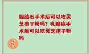 胆结石手术后可以吃灵芝孢子粉吗？乳腺癌手术后可以吃灵芝孢子粉吗