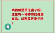 鸡西破壁灵芝孢子粉(这里有一种神奇的健康食品：鸡西灵芝孢子粉)