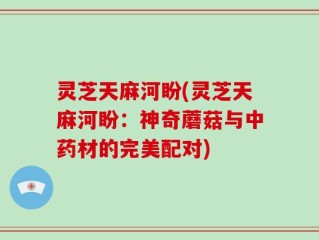 灵芝天麻河盼(灵芝天麻河盼：神奇蘑菇与中药材的完美配对)