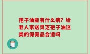 孢子油能有什么病？给老人家送灵芝孢子油这类的保健品合适吗