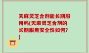 天麻灵芝合剂能长期服用吗(天麻灵芝合剂的长期服用安全性如何？)