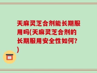 天麻灵芝合剂能长期服用吗(天麻灵芝合剂的长期服用安全性如何？)