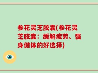 参花灵芝胶囊(参花灵芝胶囊：缓解疲劳、强身健体的好选择)