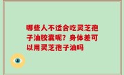 哪些人不适合吃灵芝孢子油胶囊呢？身体差可以用灵芝孢子油吗