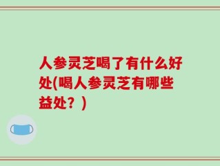 人参灵芝喝了有什么好处(喝人参灵芝有哪些益处？)