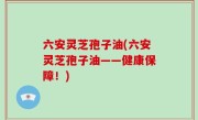 六安灵芝孢子油(六安灵芝孢子油——健康保障！)