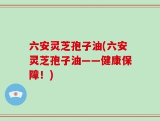 六安灵芝孢子油(六安灵芝孢子油——健康保障！)