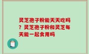 灵芝孢子粉能天天吃吗？灵芝孢子粉和灵芝每天能一起食用吗
