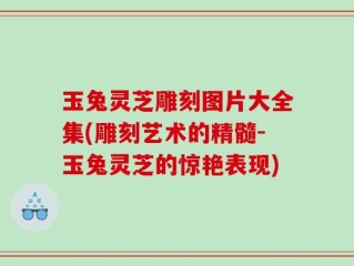 玉兔灵芝雕刻图片大全集(雕刻艺术的精髓-玉兔灵芝的惊艳表现)