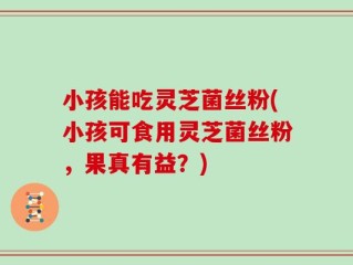 小孩能吃灵芝菌丝粉(小孩可食用灵芝菌丝粉，果真有益？)