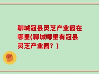 聊城冠县灵芝产业园在哪里(聊城哪里有冠县灵芝产业园？)