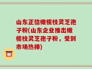 山东正信橄榄枝灵芝孢子粉(山东企业推出橄榄枝灵芝孢子粉，受到市场热捧)