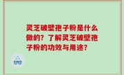 灵芝破壁孢子粉是什么做的？了解灵芝破壁孢子粉的功效与用途？
