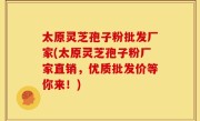 太原灵芝孢子粉批发厂家(太原灵芝孢子粉厂家直销，优质批发价等你来！)