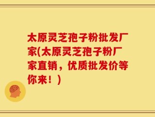 太原灵芝孢子粉批发厂家(太原灵芝孢子粉厂家直销，优质批发价等你来！)