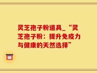 灵芝孢子粉道具_“灵芝孢子粉：提升免疫力与健康的天然选择”