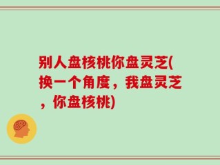 别人盘核桃你盘灵芝(换一个角度，我盘灵芝，你盘核桃)