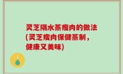 灵芝隔水蒸瘦肉的做法(灵芝瘦肉保健蒸制，健康又美味)