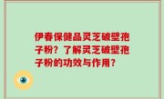 伊春保健品灵芝破壁孢子粉？了解灵芝破壁孢子粉的功效与作用？