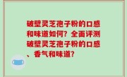 破壁灵芝孢子粉的口感和味道如何？全面评测破壁灵芝孢子粉的口感、香气和味道？