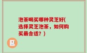 泡茶喝买哪种灵芝好(选择灵芝泡茶，如何购买最合适？)