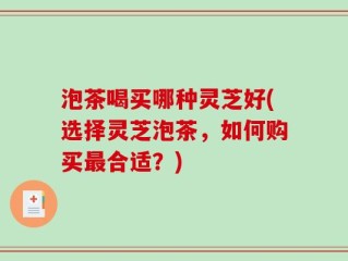 泡茶喝买哪种灵芝好(选择灵芝泡茶，如何购买最合适？)
