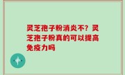 灵芝孢子粉消炎不？灵芝孢子粉真的可以提高免疫力吗