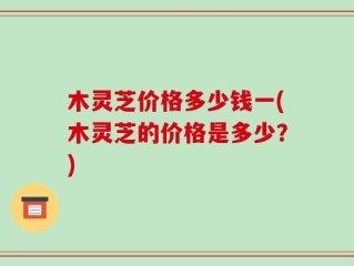 木灵芝价格多少钱一(木灵芝的价格是多少？)