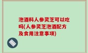 泡酒料人参灵芝可以吃吗(人参灵芝泡酒配方及食用注意事项)