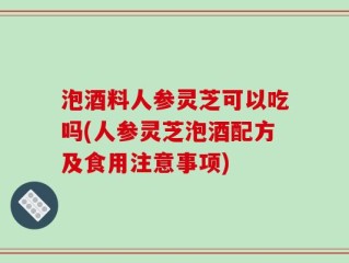 泡酒料人参灵芝可以吃吗(人参灵芝泡酒配方及食用注意事项)