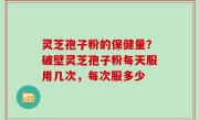 灵芝孢子粉的保健量？破壁灵芝孢子粉每天服用几次，每次服多少