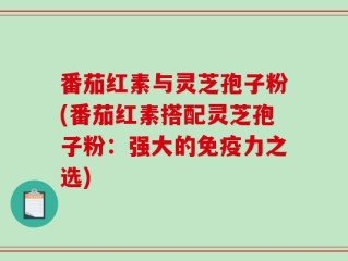 番茄红素与灵芝孢子粉(番茄红素搭配灵芝孢子粉：强大的免疫力之选)