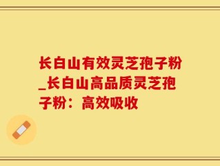 长白山有效灵芝孢子粉_长白山高品质灵芝孢子粉：高效吸收