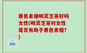 黑色素瘤喝灵芝茶好吗女性(喝灵芝茶对女性是否有助于黑色素瘤？)