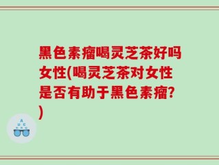 黑色素瘤喝灵芝茶好吗女性(喝灵芝茶对女性是否有助于黑色素瘤？)
